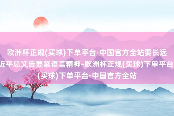 欧洲杯正规(买球)下单平台·中国官方全站要长远学习连气儿习近平总文告要紧语言精神-欧洲杯正规(买球)下单平台·中国官方全站