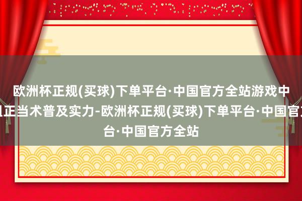 欧洲杯正规(买球)下单平台·中国官方全站游戏中不错组正当术普及实力-欧洲杯正规(买球)下单平台·中国官方全站