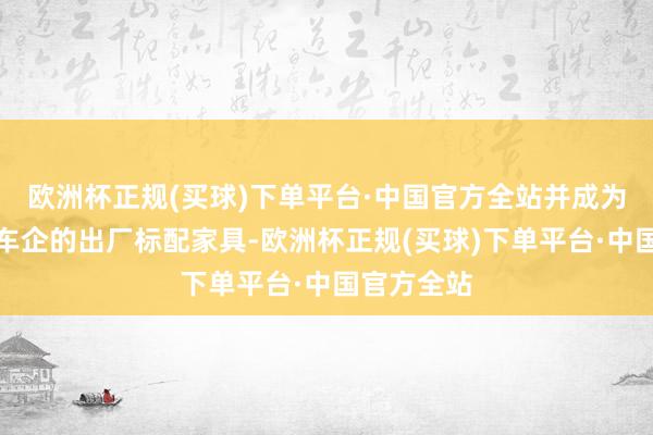 欧洲杯正规(买球)下单平台·中国官方全站并成为部分头部车企的出厂标配家具-欧洲杯正规(买球)下单平台·中国官方全站