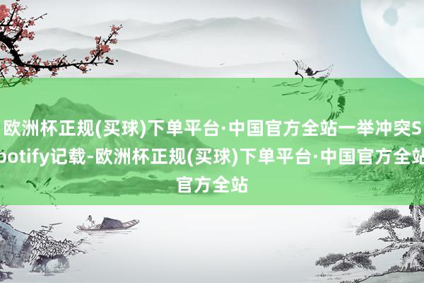 欧洲杯正规(买球)下单平台·中国官方全站一举冲突Spotify记载-欧洲杯正规(买球)下单平台·中国官方全站