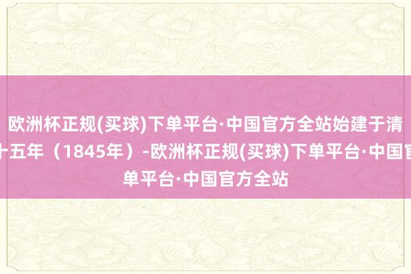 欧洲杯正规(买球)下单平台·中国官方全站始建于清谈光二十五年（1845年）-欧洲杯正规(买球)下单平台·中国官方全站