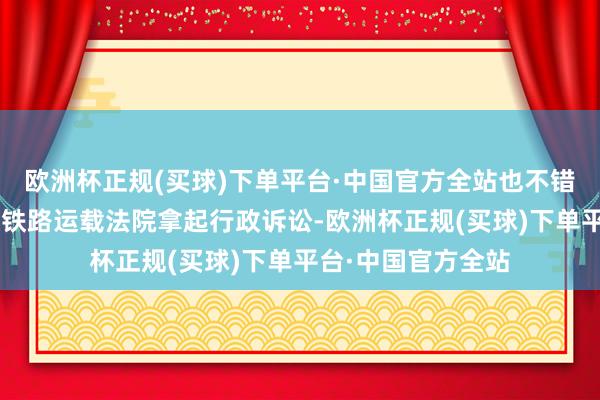 欧洲杯正规(买球)下单平台·中国官方全站也不错在6个月内朝上海铁路运载法院拿起行政诉讼-欧洲杯正规(买球)下单平台·中国官方全站