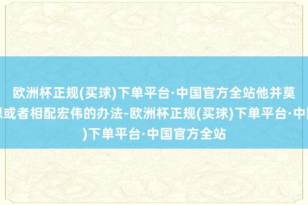 欧洲杯正规(买球)下单平台·中国官方全站他并莫得太大奢想或者相配宏伟的办法-欧洲杯正规(买球)下单平台·中国官方全站