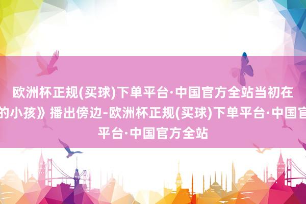 欧洲杯正规(买球)下单平台·中国官方全站当初在《亲爱的小孩》播出傍边-欧洲杯正规(买球)下单平台·中国官方全站