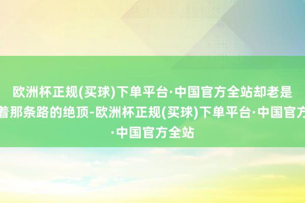 欧洲杯正规(买球)下单平台·中国官方全站却老是摸不着那条路的绝顶-欧洲杯正规(买球)下单平台·中国官方全站