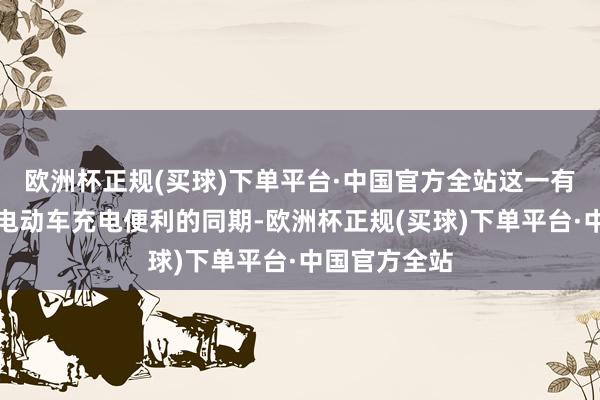 欧洲杯正规(买球)下单平台·中国官方全站这一有缱绻在确保电动车充电便利的同期-欧洲杯正规(买球)下单平台·中国官方全站