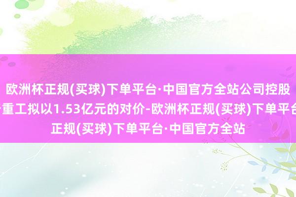 欧洲杯正规(买球)下单平台·中国官方全站公司控股子公司江苏天奇重工拟以1.53亿元的对价-欧洲杯正规(买球)下单平台·中国官方全站