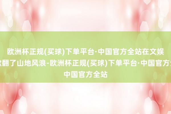 欧洲杯正规(买球)下单平台·中国官方全站在文娱圈掀翻了山地风浪-欧洲杯正规(买球)下单平台·中国官方全站