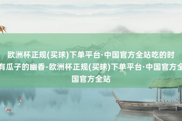 欧洲杯正规(买球)下单平台·中国官方全站吃的时候有瓜子的幽香-欧洲杯正规(买球)下单平台·中国官方全站