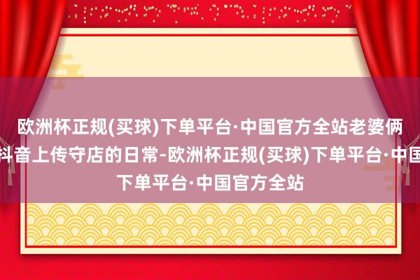 欧洲杯正规(买球)下单平台·中国官方全站老婆俩偶尔会在抖音上传守店的日常-欧洲杯正规(买球)下单平台·中国官方全站