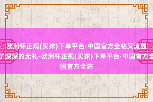 欧洲杯正规(买球)下单平台·中国官方全站又流显现了深深的无礼-欧洲杯正规(买球)下单平台·中国官方全站