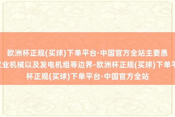 欧洲杯正规(买球)下单平台·中国官方全站主要愚弄于工程机械、农业机械以及发电机组等边界-欧洲杯正规(买球)下单平台·中国官方全站