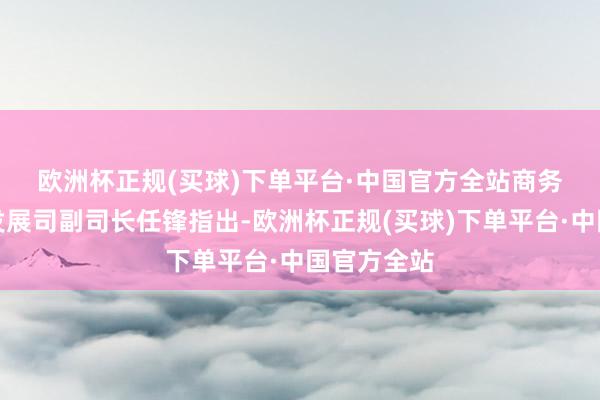 欧洲杯正规(买球)下单平台·中国官方全站　　商务部怒放业发展司副司长任锋指出-欧洲杯正规(买球)下单平台·中国官方全站