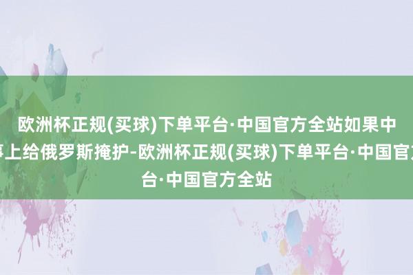 欧洲杯正规(买球)下单平台·中国官方全站如果中国政事上给俄罗斯掩护-欧洲杯正规(买球)下单平台·中国官方全站