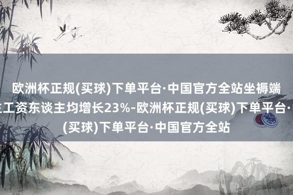 欧洲杯正规(买球)下单平台·中国官方全站坐褥端一线工东谈主工资东谈主均增长23%-欧洲杯正规(买球)下单平台·中国官方全站
