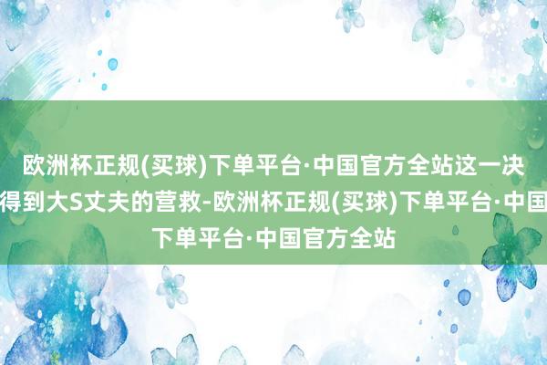 欧洲杯正规(买球)下单平台·中国官方全站这一决定并莫得得到大S丈夫的营救-欧洲杯正规(买球)下单平台·中国官方全站