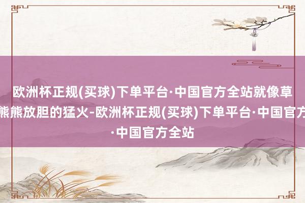 欧洲杯正规(买球)下单平台·中国官方全站就像草原上熊熊放胆的猛火-欧洲杯正规(买球)下单平台·中国官方全站