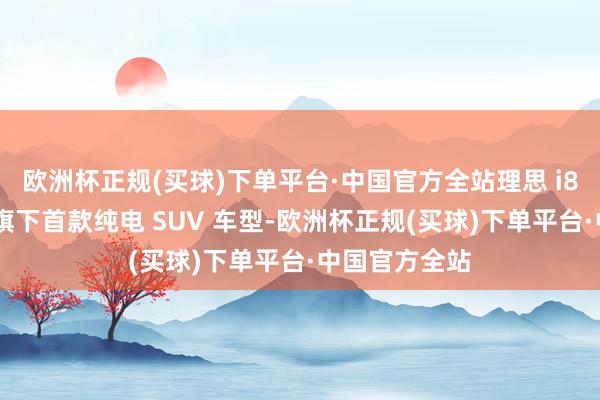 欧洲杯正规(买球)下单平台·中国官方全站理思 i8 是理思品牌旗下首款纯电 SUV 车型-欧洲杯正规(买球)下单平台·中国官方全站