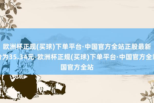欧洲杯正规(买球)下单平台·中国官方全站正股最新价为35.34元-欧洲杯正规(买球)下单平台·中国官方全站