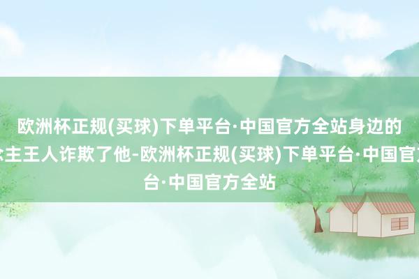 欧洲杯正规(买球)下单平台·中国官方全站身边的东说念主王人诈欺了他-欧洲杯正规(买球)下单平台·中国官方全站