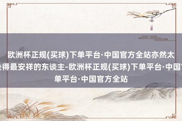 欧洲杯正规(买球)下单平台·中国官方全站亦然太子之位坐得最安祥的东谈主-欧洲杯正规(买球)下单平台·中国官方全站
