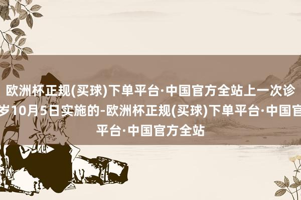 欧洲杯正规(买球)下单平台·中国官方全站上一次诊治为客岁10月5日实施的-欧洲杯正规(买球)下单平台·中国官方全站