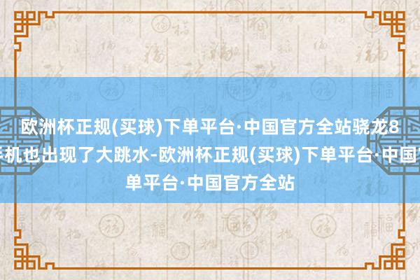 欧洲杯正规(买球)下单平台·中国官方全站骁龙8至尊版手机也出现了大跳水-欧洲杯正规(买球)下单平台·中国官方全站