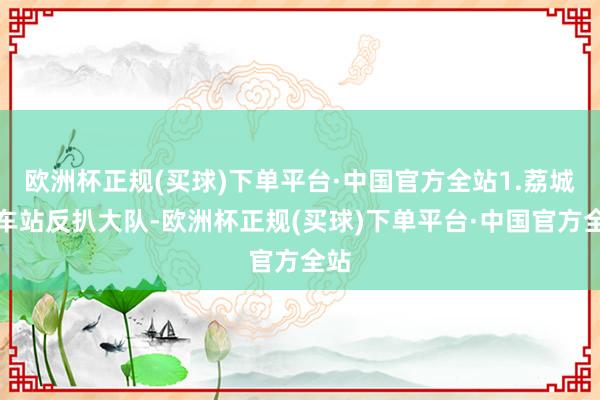 欧洲杯正规(买球)下单平台·中国官方全站1.荔城火车站反扒大队-欧洲杯正规(买球)下单平台·中国官方全站