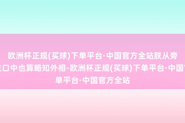 欧洲杯正规(买球)下单平台·中国官方全站朕从旁东说念主口中也算略知外相-欧洲杯正规(买球)下单平台·中国官方全站