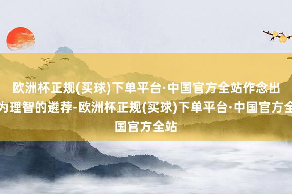欧洲杯正规(买球)下单平台·中国官方全站作念出更为理智的遴荐-欧洲杯正规(买球)下单平台·中国官方全站