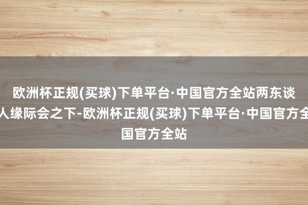 欧洲杯正规(买球)下单平台·中国官方全站两东谈主人缘际会之下-欧洲杯正规(买球)下单平台·中国官方全站