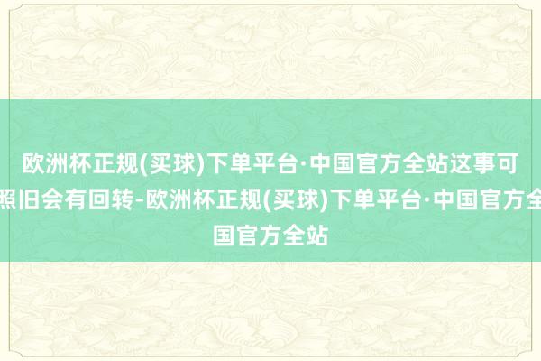 欧洲杯正规(买球)下单平台·中国官方全站这事可能照旧会有回转-欧洲杯正规(买球)下单平台·中国官方全站