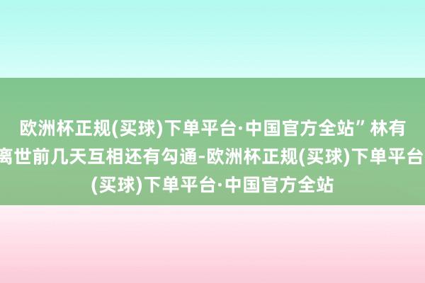 欧洲杯正规(买球)下单平台·中国官方全站”林有慧显露方大同离世前几天互相还有勾通-欧洲杯正规(买球)下单平台·中国官方全站