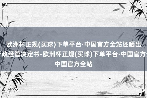 欧洲杯正规(买球)下单平台·中国官方全站还晒出了行政经管决定书-欧洲杯正规(买球)下单平台·中国官方全站