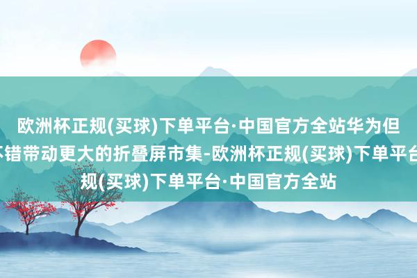 欧洲杯正规(买球)下单平台·中国官方全站华为但愿这款阔折叠不错带动更大的折叠屏市集-欧洲杯正规(买球)下单平台·中国官方全站