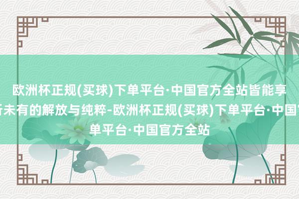 欧洲杯正规(买球)下单平台·中国官方全站皆能享受到前所未有的解放与纯粹-欧洲杯正规(买球)下单平台·中国官方全站