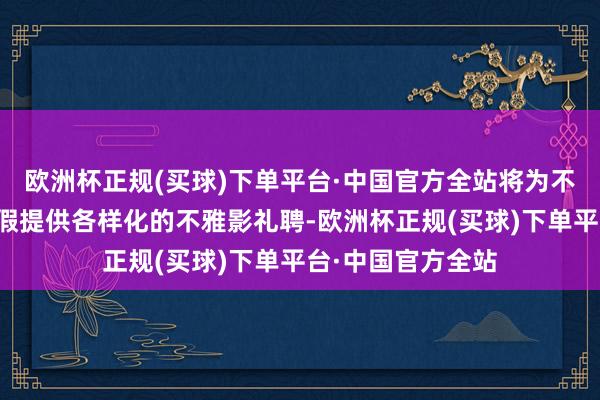 欧洲杯正规(买球)下单平台·中国官方全站将为不雅众在晴朗小长假提供各样化的不雅影礼聘-欧洲杯正规(买球)下单平台·中国官方全站