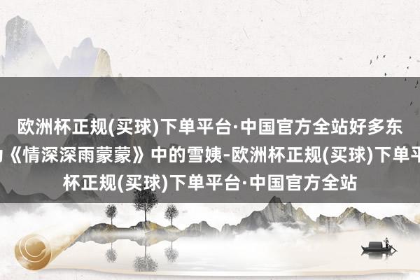 欧洲杯正规(买球)下单平台·中国官方全站好多东谈主知谈她是因为《情深深雨蒙蒙》中的雪姨-欧洲杯正规(买球)下单平台·中国官方全站