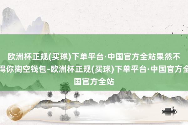 欧洲杯正规(买球)下单平台·中国官方全站果然不值得你掏空钱包-欧洲杯正规(买球)下单平台·中国官方全站