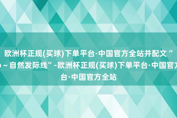 欧洲杯正规(买球)下单平台·中国官方全站并配文“Hoho～自然发际线”-欧洲杯正规(买球)下单平台·中国官方全站