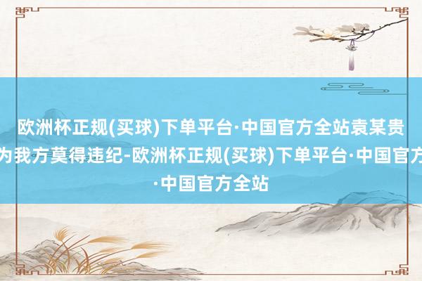 欧洲杯正规(买球)下单平台·中国官方全站袁某贵则以为我方莫得违纪-欧洲杯正规(买球)下单平台·中国官方全站