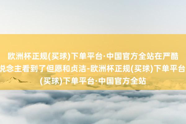 欧洲杯正规(买球)下单平台·中国官方全站在严酷的现实中让东说念主看到了但愿和贞洁-欧洲杯正规(买球)下单平台·中国官方全站