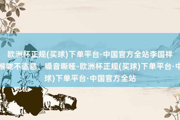 欧洲杯正规(买球)下单平台·中国官方全站李国祥便暗示我方喉咙不适意、嗓音嘶哑-欧洲杯正规(买球)下单平台·中国官方全站