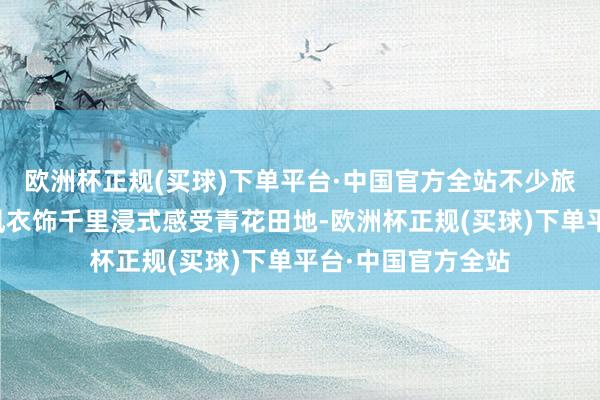 欧洲杯正规(买球)下单平台·中国官方全站不少旅客身着汉服等国风衣饰千里浸式感受青花田地-欧洲杯正规(买球)下单平台·中国官方全站