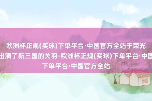 欧洲杯正规(买球)下单平台·中国官方全站于荣光背面还真出演了新三国的关羽-欧洲杯正规(买球)下单平台·中国官方全站