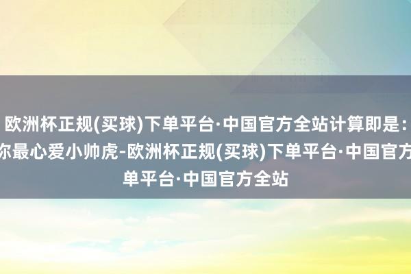 欧洲杯正规(买球)下单平台·中国官方全站计算即是：       你最心爱小帅虎-欧洲杯正规(买球)下单平台·中国官方全站