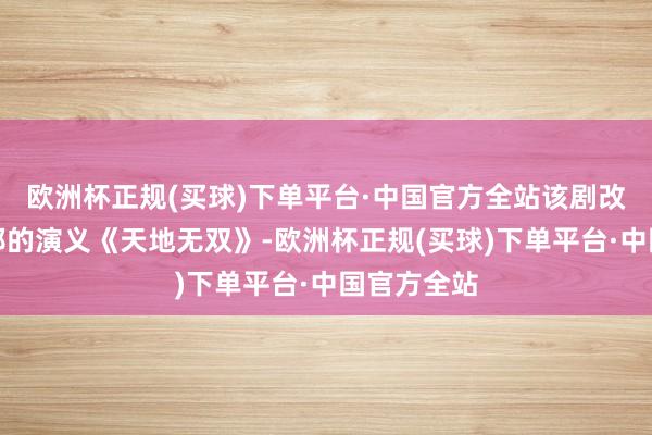 欧洲杯正规(买球)下单平台·中国官方全站该剧改编自十四郎的演义《天地无双》-欧洲杯正规(买球)下单平台·中国官方全站