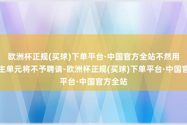 欧洲杯正规(买球)下单平台·中国官方全站不然用东说念主单元将不予聘请-欧洲杯正规(买球)下单平台·中国官方全站