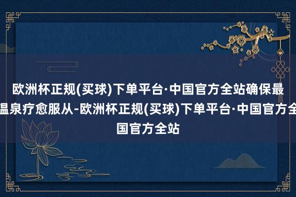 欧洲杯正规(买球)下单平台·中国官方全站确保最好温泉疗愈服从-欧洲杯正规(买球)下单平台·中国官方全站