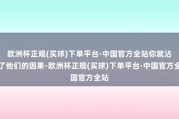 欧洲杯正规(买球)下单平台·中国官方全站你就沾染了他们的因果-欧洲杯正规(买球)下单平台·中国官方全站